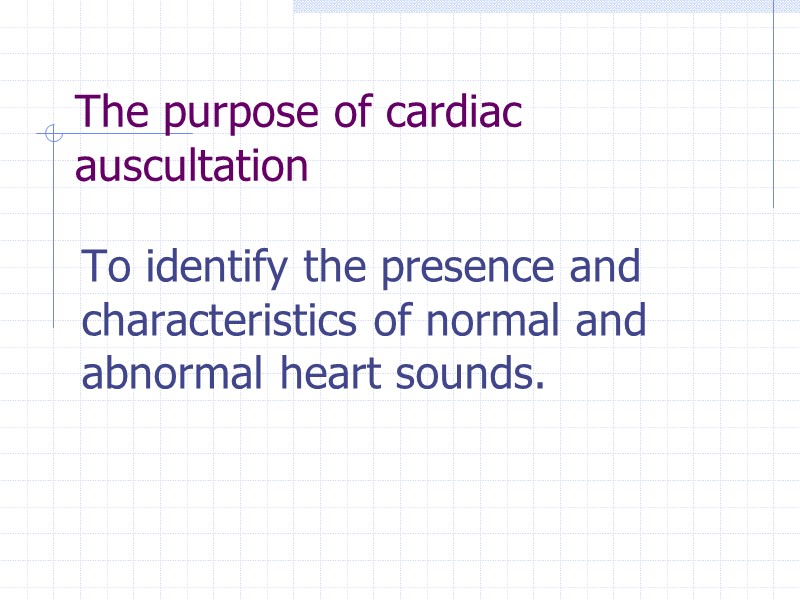 The purpose of cardiac auscultation To identify the presence and characteristics of normal and